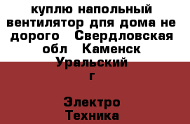 куплю напольный вентилятор дпя дома не дорого - Свердловская обл., Каменск-Уральский г. Электро-Техника » Куплю   
